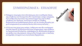 ΣΥΜΠΕΡΑΣΜΑΤΑ - ΕΠΙΛΟΓΟΣ
 Υπάρχουν περιοχές στον πλανήτη μας που ο καθαρός λόγος
της αληθείας του Ευαγγελίου δεν ακούστηκε ακόμα επαρκώς.
Εκεί άνθρωποι άγευστοι της αποκαλυμμένης από το Θεό
αληθείας του Χριστού, πιστεύουν ακόμα σε πλήθος
δαιμονικών και μυθολογικών θεών, και σε άτοπες θεωρίες για
μετενσαρκώσεις και κακούς θεούς πλάι στους καλούς...
 Αλλά και στη χώρα μας ακόμα, άνθρωποι που δεν εκτίμησαν
όσο θα έπρεπε τη Χριστιανική τους κληρονομιά, πριν μάθουν
το Χριστιανικό Ευαγγέλιο, στράφηκαν σε ιδεολογικά ρεύματα
και μόδες του εξωτερικού, όπως η Νέα Εποχή, που εν πολλοίς
αντιγράφει στοιχεία των ανατολικών θρησκειών.
 