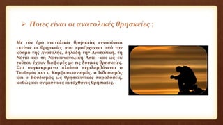  Ποιες είναι οι ανατολικές θρησκείες ;
Με τον όρο ανατολικές θρησκείες εννοούνται
εκείνες οι θρησκείες που προέρχονται από τον
κόσμο της Ανατολής, δηλαδή την Ανατολική, τη
Νότια και τη Νοτιοανατολική Ασία -και ως εκ
τούτου έχουν διαφορές με τις δυτικές θρησκείες.
Στο συγκεκριμένο πλαίσιο περιλαμβάνεται ο
Ταοϊσμός και ο Κομφουκιανισμός, ο Ινδουισμός
και ο Βουδισμός ως θρησκευτικές παραδόσεις,
καθώς και ανιμιστικές αυτόχθονες θρησκείες.
 