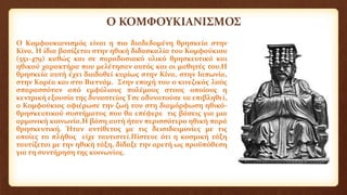 Ο ΚΟΜΦΟΥΚΙΑΝΙΣΜΟΣ
Ο Κομφουκιανισμός είναι η πιο διαδεδομένη θρησκεία στην
Κίνα. Η ίδια βασίζεται στην ηθική διδασκαλία του Κομφούκιου
(551-479) καθώς και σε παραδοσιακό υλικό θρησκευτικό και
ηθικού χαρακτήρα που μελέτησαν αυτός και οι μαθητές του.Η
θρησκεία αυτή έχει διαδοθεί κυρίως στην Κίνα, στην Ιαπωνία,
στην Κορέα και στο Βιετνάμ. Στην εποχή του ο κινεζικός λαός
σπαρασσόταν από εμφύλιους πολέμους στους οποίους η
κεντρική εξουσία της δυναστείας Τσε αδυνατούσε να επιβληθεί,
ο Κομφούκιος αφιέρωσε την ζωή του στη διαμόρφωση ηθικό-
θρησκευτικού συστήματος που θα επέφερε τις βάσεις για μια
αρμονική κοινωνία.Η βάση αυτή ήταν περισσότερο ηθική παρά
θρησκευτική. Ήταν αντίθετος με τις δεισιδαιμονίες με τις
οποίες το πλήθος είχε ταυτιστεί.Πίστευε ότι η κοσμική τάξη
ταυτίζεται με την ηθική τάξη, δίδαξε την αρετή ως προϋπόθεση
για τη συντήρηση της κοινωνίας.
 
