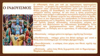 Ο ΙΝΔΟΥΙΣΜΟΣ
Ο ινδουισμός είναι μια από τις αρχαιότερες οργανωμένες
θρησκείες – οι γραφές της εμφανίζονται περίπου το 1400 π.Χ. Σαν
θρησκεία είναι εξαιρετικά περίπλοκη γιατί έχει εκατομμύρια
θεϊκές μορφές. Οι πεποιθήσεις των ινδουιστών ποικίλουν και
υπάρχουν πολλές εραίσεις. Αν και είναι η τρίτη μεγαλύτερη
θρησκεία στον κόσμο ο ινδουισμός συναντάται κυρίως στην ινδία
και το Νεπάλ. Τα βασικά κείμενα του ινδουισμού είναι οι Βέδες,
που είναι οι πιο σημαντικές και ακολουθούν οι Ουπανισάδες, η
Μαχαμπχαράτα και η Ραμαϊάνα. Αυτά τα κείμενα αποτελούνται
από ύμνους, ξόρκια, φιλοσοφίες, τελετουργίες, στίχους και
ιστορίες που θεμελιώνουν τις ινδουιστικές πεποιθήσεις. Άλλα
κείμενα που χρησιμοποιούνται στον ινδουισμό είναι η
Μπραχμάνα, οι σούτρες και οι αρανιάκες. Ο ινδουισμός μπορεί
να είναι:
1.Μονιστικός – υπάρχει μόνο ένα πράγμα, σχολή της Σανκάρα
2.Πανθεϊστικός – υπάρχει μόνο ένα θεϊκό πράγμα για’ αυτό ο
Θεός είναι ταυτόσημος με τον κόσμο, βραχμανισμός
3.Πανενθεϊστικός – ο κόσμος είναι μέρος του Θεού, σχολή της
Ραμανούτζα
4.Θεϊστικός – μόνο ένας Θεός ξεχωριστός από το δημιούργημα,
Μπχάκτι ινδουισμός
 