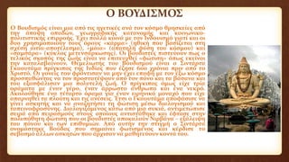 Ο ΒΟΥΔΙΣΜΟΣ
Ο Βουδισμός είναι μια από τις ηγετικές ανά τον κόσμο θρησκείες από
την άποψη οπαδών, γεωγραφικής κατανομής και κοινωνικο-
πολιτιστικής επιρροής. Έχει πολλά κοινά με τον Ινδουισμό γιατί και οι
δυο χρησιμοποιούν τους όρους «κάρμα» (ηθική που βασίζεται στη
σχέση αιτία-αποτέλεσμα), «μάια» (απατηλή φύση του κόσμου) και
«σαμσάρα» (κύκλος μετενσάρκωσης). Οι βουδιστές πιστεύουν πως ο
τελικός σκοπός της ζωής είναι να επιτευχθεί «φώτιση» όπως εκείνοι
την καταλαβαίνουν. Θεμελιωτής του Βουδισμού είναι ο Σιντάρτα
Γκαουτάμα πρίγκιπας της Ινδίας που έζησε 600 χρόνια πριν από το
Χριστό. Οι γονείς του φρόντισαν να μην έχει επαφή με τον έξω κόσμο
προσπαθώντας να τον προστατέψουν από τον πόνο και τα βάσανα και
του εξασφάλισαν μια πολυτελή ζωή. Ο πρίγκιπας όμως είχε τρία
οράματα με έναν γέρο, έναν άρρωστο άνθρωπο και ένα νεκρό.
Ακολούθησε ένα τέταρτο όραμα για έναν ειρηνικό μοναχό που είχε
απαρνηθεί τα πλούτη και τις ανέσεις. Έτσι ο Γκαουτάμα αποφάσισε να
γίνει ασκητής και να αναζητήσει τη φώτιση μέσω διαλογισμού και
ταπεινοφροσύνης. Διαλογιζόμενος κάτω από μια συκιά, αντιμετώπισε
σειρά από πειρασμούς στους οποίους αντιστάθηκε και έφτασε στην
πολυπόθητη φώτιση που οι βουδιστές αποκαλούν Νιρβάνα – εξάλειψη
του πόνου και των επιθυμιών. Από αυτήν την στιγμή ο Σιντάρτα
ονομάστηκε Βούδας που σημαίνει φωτισμένος και κέρδισε το
σεβασμό άλλων ασκητών που άρχισαν να μαθητεύουν κοντά του.
 