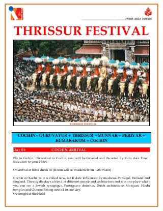 THRISSUR FESTIVAL

COCHIN + GURUVAYUR + THRISSUR + MUNNAR + PERIYAR +
KUMARAKOM + COCHIN
Day 01:

COCHIN ARRIVAL

Fly to Cochin. On arrival in Cochin, you will be Greeted and Escorted by Indo Asia Tour
Executive to your Hotel.
On arrival at hotel check in. (Room will be available from 1200 Noon)
Cochin or Kochi, as it is called now, is till date influenced by medieval Portugal, Holland and
England. The city displays a blend of different people and architecture and it is one place where
you can see a Jewish synagogue, Portuguese churches, Dutch architecture, Mosques, Hindu
temples and Chinese fishing nets all in one day.
Overnight at the Hotel

 