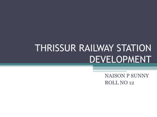 THRISSUR RAILWAY STATION
DEVELOPMENT
NAISON P SUNNY
ROLL NO 12
 