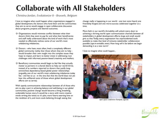 Build Capacity in Dependencies
Beth Kanter, Beth’s Blog - San Francisco, CA, USA
You help build capacity in dependencies by listening, synthesizing, and   is typically used by nonproﬁts to help improve programs and identify
feeding back to your audience. Through this, you are uplifted, and        misconceptions. 
they too are uplifted. By synthesizing the wisdom you pick up from
the people who interact with you on Twitter or elsewhere on the           Finally, it isn’t a matter of just collecting data, someone will need to
social web, and feeding it back to the whole, you help all the people     transform it from a river of seeming noise into useful insights – and
you are connected to. Yes, it can involve introducing them to each        this takes a particular skill: pattern analysis. And then you need to
other. Yes, it requires listening (it's a core competency of network      share it back out with your network. This builds their capacity,
weaving). And the synthesizing and feedback part is crucial too.          which returns to you in a feedback cycle of helping and sharing.

What you need is a listening post. I set up my listening post 5 years     Far more important than our choice of tools for the listening task,
ago to scan for people, trends, and ideas related to social media and     are your listening literacy skills. These include composing and reﬁning
nonproﬁts. Listening and engaging with people has been critical to        keywords, pattern analysis, and synthesis of ﬁndings. There’s also a
any success I’ve achieved as a social media practitioner – whether        fourth skill: Effectively engaging. Listening is not just quietly
I’m blogging (http://beth.typepad.com) or fundraising for Cambodian       observing, sooner or later you need to interact with people and
children (http://www.businessweek.com/innovate/content/feb2009/           build relationships. Working out when and how to respond is an
id2009029_776708.htm).                                                    important technique that needs to be mastered.

A Simple Deﬁnition: Listening                                                How will you engage once you ﬁnd people talking about your
Listening is knowing what is being said about your organization,             issues or concepts?
ﬁeld, or issue area. Listening online uses monitoring and tracking
tools to identify conversations that are taking place on the social          Using your listening, how can you help those who are helping you?
web. It is a prelude to engaging with your audience. At its most
basic, listening is simply naturalistic research, although more like a
focus group or observation than a survey. The value of listening
comes from making sense of the data and using it to inform your
social media strategy and response.          

Understanding the Value of Listening and Engaging
The value of listening is more than “free market research,” although
listening through social media channels is priceless because you can
hear what people are saying in their natural environment. Listening
 