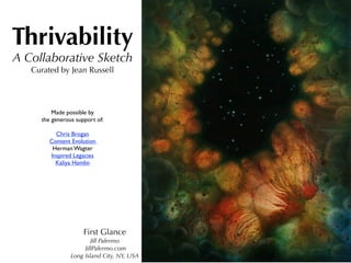 Thrivability
A Collaborative Sketch
   Curated by Jean Russell




         Made possible by
     the generous support of:

          Chris Brogan
        Content Evolution
         Herman Wagter
        Inspired Legacies
          Kaliya Hamlin




                     First Glance
                        Jill Palermo
                     JillPalermo.com
                Long Island City, NY, USA
 