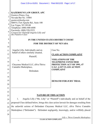 1
2
3
4
5
6
7
8
9
10
11
12
13
14
15
16
17
18
19
20
21
22
23
24
25
26
27
28
30
31
Lilly v. Thrive Cannabis Marketplace
CLASS ACTION COMPLAINT
KAZEROUNI LAW GROUP, APC
Gustavo Ponce, Esq.
Nevada Bar No. 15084
gustavo@kazlg.com
6069 S. Fort Apache Rd., Suite 100
Las Vegas, NV 89148
Telephone: (800) 400-6808
Facsimile: (800) 520-5523
Counsel for Plaintiff Angelia Lilly and
the Putative Class
IN THE UNITED STATES DISTRICT COURT
FOR THE DISTRICT OF NEVADA
Angelia Lilly, Individually and on
behalf of others similarly situated,
Plaintiff,
v.
Cheyenne Medical LLC, d/b/a Thrive
Cannabis Marketplace,
Defendant.
Case No.
CLASS ACTION COMPLAINT
VIOLATIONS OF THE
TELEPHONE CONSUMER
PROTECTION ACT OF 1991, 47
U.S.C. § 227 CLASS ACTION
COMPLAINT
DEMAND FOR JURY TRIAL
NATURE OF THIS ACTION
1. Angelia Lilly (“Ms. Lilly” or “Plaintiff”) individually and on behalf of the
proposed Class defined below, brings this class action lawsuit for damages resulting from
the unlawful actions of Defendant Cheyenne Medical LLC, d/b/a Thrive Cannabis
Marketplace (“Defendant”). Defendant negligently, knowingly, and/or willfully placed
Case 2:20-cv-01051 Document 1 Filed 06/12/20 Page 1 of 17
 