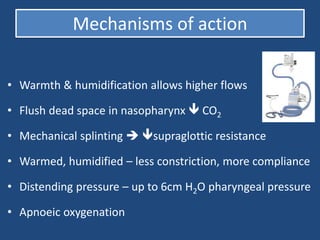 Mechanisms of action
• Warmth & humidification allows higher flows
• Flush dead space in nasopharynx  CO2
• Mechanical splinting  supraglottic resistance
• Warmed, humidified – less constriction, more compliance
• Distending pressure – up to 6cm H2O pharyngeal pressure
• Apnoeic oxygenation
 