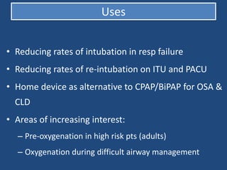 • Reducing rates of intubation in resp failure
• Reducing rates of re-intubation on ITU and PACU
• Home device as alternative to CPAP/BiPAP for OSA &
CLD
• Areas of increasing interest:
– Pre-oxygenation in high risk pts (adults)
– Oxygenation during difficult airway management
Uses
 