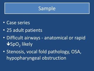 Sample
• Case series
• 25 adult patients
• Difficult airways - anatomical or rapid
SpO2 likely
• Stenosis, vocal fold pathology, OSA,
hypopharyngeal obstruction
 