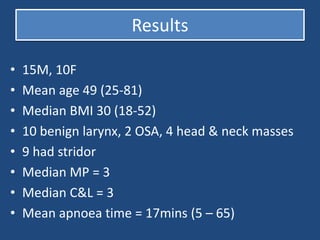 Results
• 15M, 10F
• Mean age 49 (25-81)
• Median BMI 30 (18-52)
• 10 benign larynx, 2 OSA, 4 head & neck masses
• 9 had stridor
• Median MP = 3
• Median C&L = 3
• Mean apnoea time = 17mins (5 – 65)
 