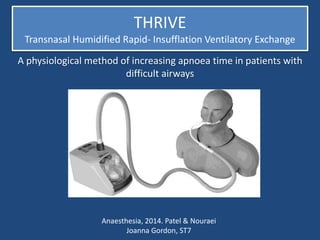 THRIVE
Transnasal Humidified Rapid- Insufflation Ventilatory Exchange
A physiological method of increasing apnoea time in patients with
difficult airways
Anaesthesia, 2014. Patel & Nouraei
Joanna Gordon, ST7
 