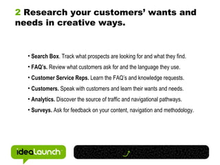 2  Research your customers’ wants and needs in creative ways.  Search Box . Track what prospects are looking for and what they find. FAQ’s.  Review what customers ask for and the language they use. Customer Service Reps.  Learn the FAQ’s and knowledge requests. Customers.  Speak with customers and learn their wants and needs. Analytics.  Discover the source of traffic and navigational pathways. Surveys.  Ask for feedback on your content, navigation and methodology. 