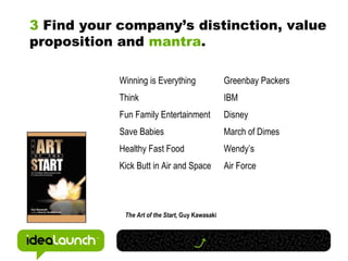 3  Find your company’s distinction, value proposition and  mantra . Winning is Everything Greenbay Packers Think IBM Fun Family Entertainment Disney Save Babies March of Dimes Healthy Fast Food Wendy’s Kick Butt in Air and Space Air Force The Art of the Start,  Guy Kawasaki 