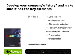 Develop your company’s “story” and make sure it has the key elements.  Great Stories --> Solve problems   --> Teach us to be smart --> Offer surprise and delight   --> Focus on “what happens next” --> Introduce great characters --> Are contagious --> Engage readers Sisomo  by Kevin Roberts 