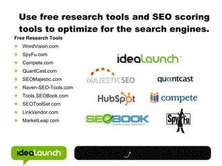 Use free research tools and SEO scoring tools to optimize for the search engines. Free Research Tools WordVision.com SpyFu.com Compete.com QuantCast.com SEOMajestic.com Raven-SEO-Tools.com Tools.SEOBook.com SEOToolSet.com LinkVendor.com MarketLeap.com 