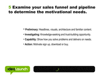 5  Examine your sales funnel and pipeline to determine the motivational needs. Preliminary:  Headlines, visuals, architecture and familiar content. Investigating:  Knowledge-seeking and trust-building opportunity. Capability:  Show how you solve problems and delivers on needs. Action:  Motivate sign up, download or buy. 