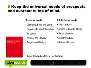 8  Keep the universal needs of prospects and customers top of mind. Customer Needs Credibility, Belief and Logic Exposure to New Information To Laugh Mystery and Bravery Surprise and Delight Content Critical  by Gerry McGovern and Rob Norton 2.0 Customer Needs Info in a Hurry Access to Specific Things Personalization  Authority Advice Relevant Content 