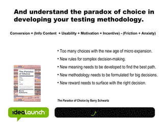 And understand the paradox of choice in developing your testing methodology. Too many choices with the new age of micro expansion. New rules for complex decision-making. New meaning needs to be developed to find the best path. New methodology needs to be formulated for big decisions. New reward needs to surface with the right decision. The Paradox of Choice  by Barry Schwartz Conversion = (Info Content  + Usability + Motivation + Incentive) - (Friction + Anxiety) 