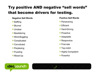 Try positive AND negative “sell words” that become drivers for testing. Negative Sell Words Baffling Blurred Unclear Bewildering Mind-Boggling Complicated Convoluted Perplexing Puzzling Mixed Up Positive Sell Words Persevering Efficient Hard-Driving Proactive Adaptable Responsive First-rate Top-notch Highly Competent Powerful 