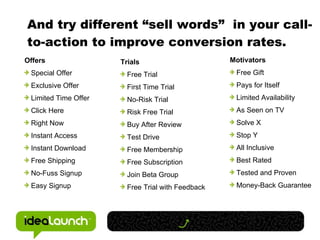 And try different “sell words”  in your call-to-action to improve conversion rates. Offers Special Offer Exclusive Offer Limited Time Offer Click Here Right Now Instant Access Instant Download Free Shipping No-Fuss Signup Easy Signup Trials Free Trial First Time Trial No-Risk Trial Risk Free Trial Buy After Review Test Drive Free Membership Free Subscription Join Beta Group Free Trial with Feedback Motivators Free Gift Pays for Itself Limited Availability As Seen on TV Solve X  Stop Y All Inclusive Best Rated Tested and Proven Money-Back Guarantee 