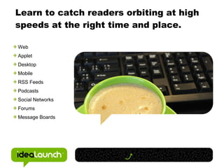 Learn to catch readers orbiting at high speeds at the right time and place. Web Applet Desktop Mobile RSS Feeds Podcasts Social Networks Forums Message Boards 