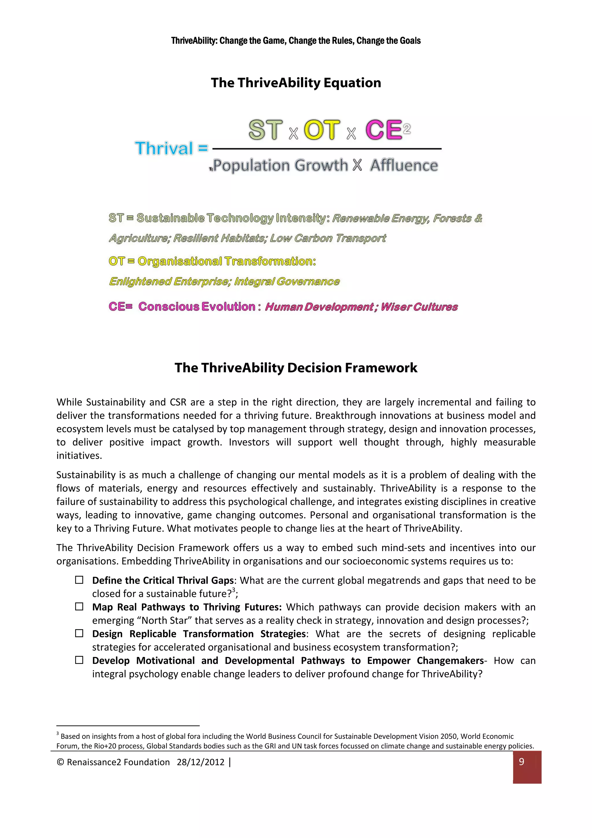 ThriveAbility: Change the Game, Change the Rules, Change the Goals



                                              The ThriveAbility Equation




                                   The ThriveAbility Decision Framework

While Sustainability and CSR are a step in the right direction, they are largely incremental and failing to
deliver the transformations needed for a thriving future. Breakthrough innovations at business model and
ecosystem levels must be catalysed by top management through strategy, design and innovation processes,
to deliver positive impact growth. Investors will support well thought through, highly measurable
initiatives.
Sustainability is as much a challenge of changing our mental models as it is a problem of dealing with the
flows of materials, energy and resources effectively and sustainably. ThriveAbility is a response to the
failure of sustainability to address this psychological challenge, and integrates existing disciplines in creative
ways, leading to innovative, game changing outcomes. Personal and organisational transformation is the
key to a Thriving Future. What motivates people to change lies at the heart of ThriveAbility.
The ThriveAbility Decision Framework offers us a way to embed such mind-sets and incentives into our
organisations. Embedding ThriveAbility in organisations and our socioeconomic systems requires us to:
          Define the Critical Thrival Gaps: What are the current global megatrends and gaps that need to be
          closed for a sustainable future?3;
          Map Real Pathways to Thriving Futures: Which pathways can provide decision makers with an
          emerging “North Star” that serves as a reality check in strategy, innovation and design processes?;
          Design Replicable Transformation Strategies: What are the secrets of designing replicable
          strategies for accelerated organisational and business ecosystem transformation?;
          Develop Motivational and Developmental Pathways to Empower Changemakers- How can
          integral psychology enable change leaders to deliver profound change for ThriveAbility?




3
 Based on insights from a host of global fora including the World Business Council for Sustainable Development Vision 2050, World Economic
Forum, the Rio+20 process, Global Standards bodies such as the GRI and UN task forces focussed on climate change and sustainable energy policies.

© Renaissance2 Foundation 28/12/2012 |                                                                                                      9
 