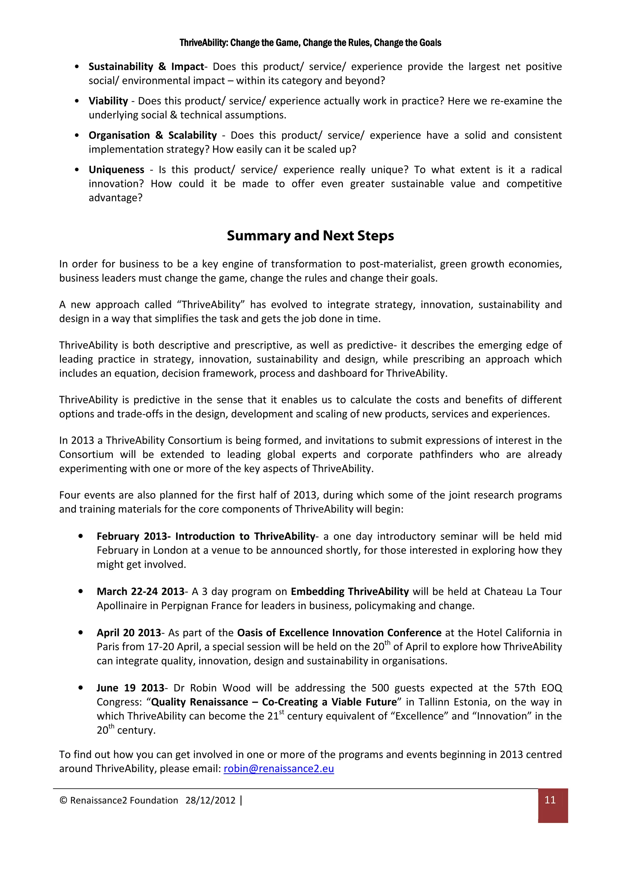 ThriveAbility: Change the Game, Change the Rules, Change the Goals

   • Sustainability & Impact- Does this product/ service/ experience provide the largest net positive
     social/ environmental impact – within its category and beyond?
   • Viability - Does this product/ service/ experience actually work in practice? Here we re-examine the
     underlying social & technical assumptions.
   • Organisation & Scalability - Does this product/ service/ experience have a solid and consistent
     implementation strategy? How easily can it be scaled up?
   • Uniqueness - Is this product/ service/ experience really unique? To what extent is it a radical
     innovation? How could it be made to offer even greater sustainable value and competitive
     advantage?


                                     Summary and Next Steps
In order for business to be a key engine of transformation to post-materialist, green growth economies,
business leaders must change the game, change the rules and change their goals.

A new approach called “ThriveAbility” has evolved to integrate strategy, innovation, sustainability and
design in a way that simplifies the task and gets the job done in time.

ThriveAbility is both descriptive and prescriptive, as well as predictive- it describes the emerging edge of
leading practice in strategy, innovation, sustainability and design, while prescribing an approach which
includes an equation, decision framework, process and dashboard for ThriveAbility.

ThriveAbility is predictive in the sense that it enables us to calculate the costs and benefits of different
options and trade-offs in the design, development and scaling of new products, services and experiences.

In 2013 a ThriveAbility Consortium is being formed, and invitations to submit expressions of interest in the
Consortium will be extended to leading global experts and corporate pathfinders who are already
experimenting with one or more of the key aspects of ThriveAbility.

Four events are also planned for the first half of 2013, during which some of the joint research programs
and training materials for the core components of ThriveAbility will begin:

    •   February 2013- Introduction to ThriveAbility- a one day introductory seminar will be held mid
        February in London at a venue to be announced shortly, for those interested in exploring how they
        might get involved.

    •   March 22-24 2013- A 3 day program on Embedding ThriveAbility will be held at Chateau La Tour
        Apollinaire in Perpignan France for leaders in business, policymaking and change.

    •   April 20 2013- As part of the Oasis of Excellence Innovation Conference at the Hotel California in
        Paris from 17-20 April, a special session will be held on the 20th of April to explore how ThriveAbility
        can integrate quality, innovation, design and sustainability in organisations.

    •   June 19 2013- Dr Robin Wood will be addressing the 500 guests expected at the 57th EOQ
        Congress: “Quality Renaissance – Co-Creating a Viable Future” in Tallinn Estonia, on the way in
        which ThriveAbility can become the 21st century equivalent of “Excellence” and “Innovation” in the
        20th century.

To find out how you can get involved in one or more of the programs and events beginning in 2013 centred
around ThriveAbility, please email: robin@renaissance2.eu

© Renaissance2 Foundation 28/12/2012 |                                                                      11
 