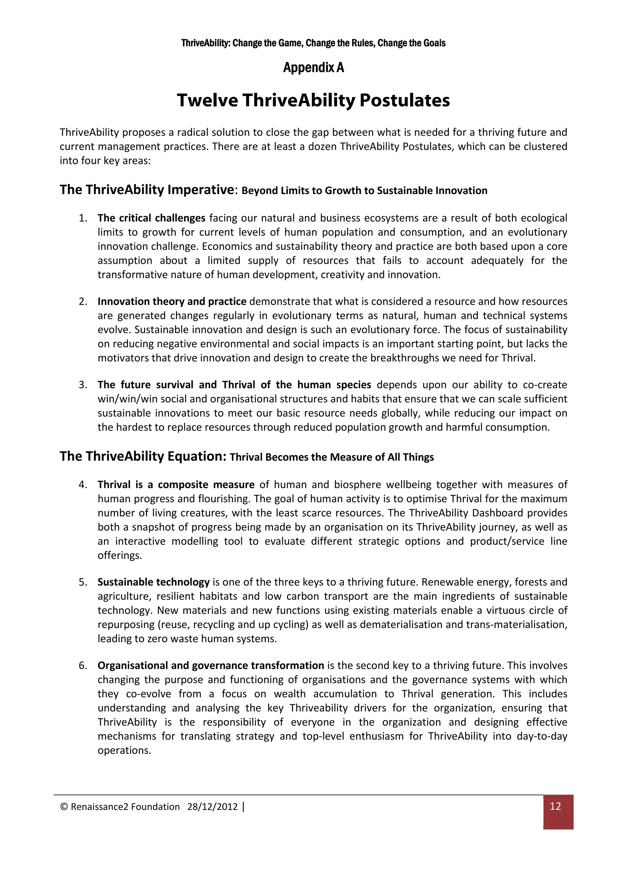 ThriveAbility: Change the Game, Change the Rules, Change the Goals

                                                  Appendix A

                        Twelve ThriveAbility Postulates
ThriveAbility proposes a radical solution to close the gap between what is needed for a thriving future and
current management practices. There are at least a dozen ThriveAbility Postulates, which can be clustered
into four key areas:

The ThriveAbility Imperative: Beyond Limits to Growth to Sustainable Innovation
   1. The critical challenges facing our natural and business ecosystems are a result of both ecological
      limits to growth for current levels of human population and consumption, and an evolutionary
      innovation challenge. Economics and sustainability theory and practice are both based upon a core
      assumption about a limited supply of resources that fails to account adequately for the
      transformative nature of human development, creativity and innovation.

   2. Innovation theory and practice demonstrate that what is considered a resource and how resources
      are generated changes regularly in evolutionary terms as natural, human and technical systems
      evolve. Sustainable innovation and design is such an evolutionary force. The focus of sustainability
      on reducing negative environmental and social impacts is an important starting point, but lacks the
      motivators that drive innovation and design to create the breakthroughs we need for Thrival.

   3. The future survival and Thrival of the human species depends upon our ability to co-create
      win/win/win social and organisational structures and habits that ensure that we can scale sufficient
      sustainable innovations to meet our basic resource needs globally, while reducing our impact on
      the hardest to replace resources through reduced population growth and harmful consumption.

The ThriveAbility Equation: Thrival Becomes the Measure of All Things
   4. Thrival is a composite measure of human and biosphere wellbeing together with measures of
      human progress and flourishing. The goal of human activity is to optimise Thrival for the maximum
      number of living creatures, with the least scarce resources. The ThriveAbility Dashboard provides
      both a snapshot of progress being made by an organisation on its ThriveAbility journey, as well as
      an interactive modelling tool to evaluate different strategic options and product/service line
      offerings.

   5. Sustainable technology is one of the three keys to a thriving future. Renewable energy, forests and
      agriculture, resilient habitats and low carbon transport are the main ingredients of sustainable
      technology. New materials and new functions using existing materials enable a virtuous circle of
      repurposing (reuse, recycling and up cycling) as well as dematerialisation and trans-materialisation,
      leading to zero waste human systems.

   6. Organisational and governance transformation is the second key to a thriving future. This involves
      changing the purpose and functioning of organisations and the governance systems with which
      they co-evolve from a focus on wealth accumulation to Thrival generation. This includes
      understanding and analysing the key Thriveability drivers for the organization, ensuring that
      ThriveAbility is the responsibility of everyone in the organization and designing effective
      mechanisms for translating strategy and top-level enthusiasm for ThriveAbility into day-to-day
      operations.



© Renaissance2 Foundation 28/12/2012 |                                                                 12
 