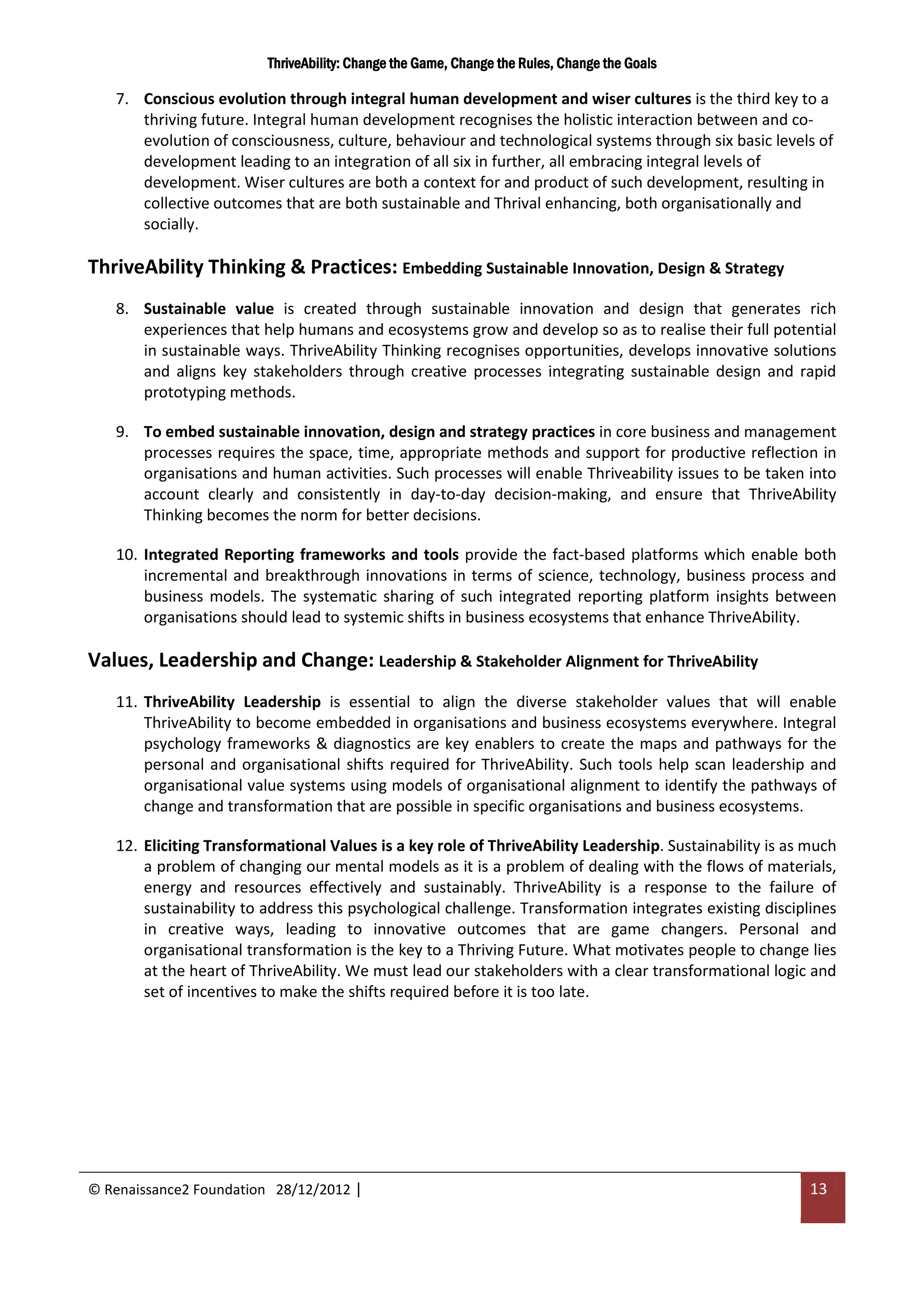 ThriveAbility: Change the Game, Change the Rules, Change the Goals

   7. Conscious evolution through integral human development and wiser cultures is the third key to a
      thriving future. Integral human development recognises the holistic interaction between and co-
      evolution of consciousness, culture, behaviour and technological systems through six basic levels of
      development leading to an integration of all six in further, all embracing integral levels of
      development. Wiser cultures are both a context for and product of such development, resulting in
      collective outcomes that are both sustainable and Thrival enhancing, both organisationally and
      socially.

ThriveAbility Thinking & Practices: Embedding Sustainable Innovation, Design & Strategy
   8. Sustainable value is created through sustainable innovation and design that generates rich
      experiences that help humans and ecosystems grow and develop so as to realise their full potential
      in sustainable ways. ThriveAbility Thinking recognises opportunities, develops innovative solutions
      and aligns key stakeholders through creative processes integrating sustainable design and rapid
      prototyping methods.

   9. To embed sustainable innovation, design and strategy practices in core business and management
      processes requires the space, time, appropriate methods and support for productive reflection in
      organisations and human activities. Such processes will enable Thriveability issues to be taken into
      account clearly and consistently in day-to-day decision-making, and ensure that ThriveAbility
      Thinking becomes the norm for better decisions.

   10. Integrated Reporting frameworks and tools provide the fact-based platforms which enable both
       incremental and breakthrough innovations in terms of science, technology, business process and
       business models. The systematic sharing of such integrated reporting platform insights between
       organisations should lead to systemic shifts in business ecosystems that enhance ThriveAbility.

Values, Leadership and Change: Leadership & Stakeholder Alignment for ThriveAbility
   11. ThriveAbility Leadership is essential to align the diverse stakeholder values that will enable
       ThriveAbility to become embedded in organisations and business ecosystems everywhere. Integral
       psychology frameworks & diagnostics are key enablers to create the maps and pathways for the
       personal and organisational shifts required for ThriveAbility. Such tools help scan leadership and
       organisational value systems using models of organisational alignment to identify the pathways of
       change and transformation that are possible in specific organisations and business ecosystems.

   12. Eliciting Transformational Values is a key role of ThriveAbility Leadership. Sustainability is as much
       a problem of changing our mental models as it is a problem of dealing with the flows of materials,
       energy and resources effectively and sustainably. ThriveAbility is a response to the failure of
       sustainability to address this psychological challenge. Transformation integrates existing disciplines
       in creative ways, leading to innovative outcomes that are game changers. Personal and
       organisational transformation is the key to a Thriving Future. What motivates people to change lies
       at the heart of ThriveAbility. We must lead our stakeholders with a clear transformational logic and
       set of incentives to make the shifts required before it is too late.




© Renaissance2 Foundation 28/12/2012 |                                                                   13
 