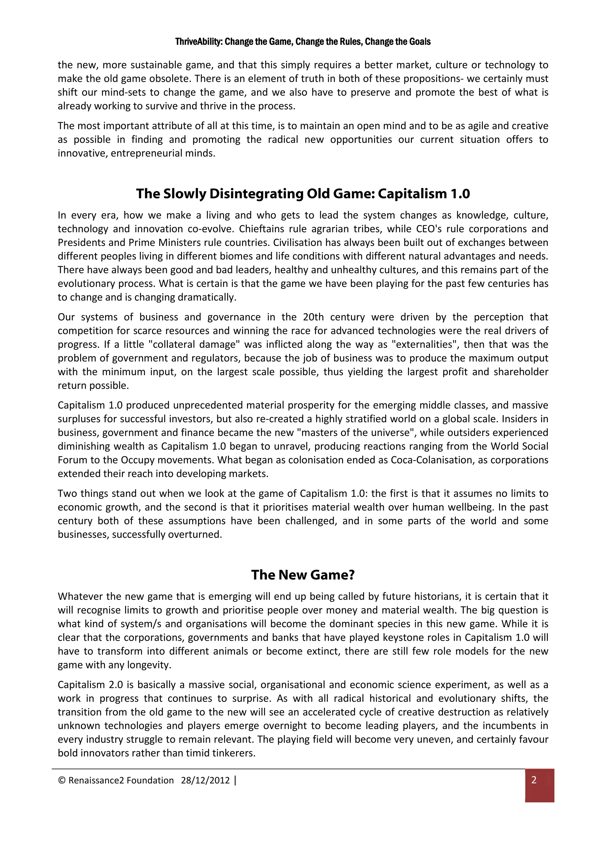 ThriveAbility: Change the Game, Change the Rules, Change the Goals

the new, more sustainable game, and that this simply requires a better market, culture or technology to
make the old game obsolete. There is an element of truth in both of these propositions- we certainly must
shift our mind-sets to change the game, and we also have to preserve and promote the best of what is
already working to survive and thrive in the process.
The most important attribute of all at this time, is to maintain an open mind and to be as agile and creative
as possible in finding and promoting the radical new opportunities our current situation offers to
innovative, entrepreneurial minds.


                 The Slowly Disintegrating Old Game: Capitalism 1.0
In every era, how we make a living and who gets to lead the system changes as knowledge, culture,
technology and innovation co-evolve. Chieftains rule agrarian tribes, while CEO's rule corporations and
Presidents and Prime Ministers rule countries. Civilisation has always been built out of exchanges between
different peoples living in different biomes and life conditions with different natural advantages and needs.
There have always been good and bad leaders, healthy and unhealthy cultures, and this remains part of the
evolutionary process. What is certain is that the game we have been playing for the past few centuries has
to change and is changing dramatically.
Our systems of business and governance in the 20th century were driven by the perception that
competition for scarce resources and winning the race for advanced technologies were the real drivers of
progress. If a little "collateral damage" was inflicted along the way as "externalities", then that was the
problem of government and regulators, because the job of business was to produce the maximum output
with the minimum input, on the largest scale possible, thus yielding the largest profit and shareholder
return possible.
Capitalism 1.0 produced unprecedented material prosperity for the emerging middle classes, and massive
surpluses for successful investors, but also re-created a highly stratified world on a global scale. Insiders in
business, government and finance became the new "masters of the universe", while outsiders experienced
diminishing wealth as Capitalism 1.0 began to unravel, producing reactions ranging from the World Social
Forum to the Occupy movements. What began as colonisation ended as Coca-Colanisation, as corporations
extended their reach into developing markets.
Two things stand out when we look at the game of Capitalism 1.0: the first is that it assumes no limits to
economic growth, and the second is that it prioritises material wealth over human wellbeing. In the past
century both of these assumptions have been challenged, and in some parts of the world and some
businesses, successfully overturned.


                                             The New Game?
Whatever the new game that is emerging will end up being called by future historians, it is certain that it
will recognise limits to growth and prioritise people over money and material wealth. The big question is
what kind of system/s and organisations will become the dominant species in this new game. While it is
clear that the corporations, governments and banks that have played keystone roles in Capitalism 1.0 will
have to transform into different animals or become extinct, there are still few role models for the new
game with any longevity.
Capitalism 2.0 is basically a massive social, organisational and economic science experiment, as well as a
work in progress that continues to surprise. As with all radical historical and evolutionary shifts, the
transition from the old game to the new will see an accelerated cycle of creative destruction as relatively
unknown technologies and players emerge overnight to become leading players, and the incumbents in
every industry struggle to remain relevant. The playing field will become very uneven, and certainly favour
bold innovators rather than timid tinkerers.

© Renaissance2 Foundation 28/12/2012 |                                                                      2
 