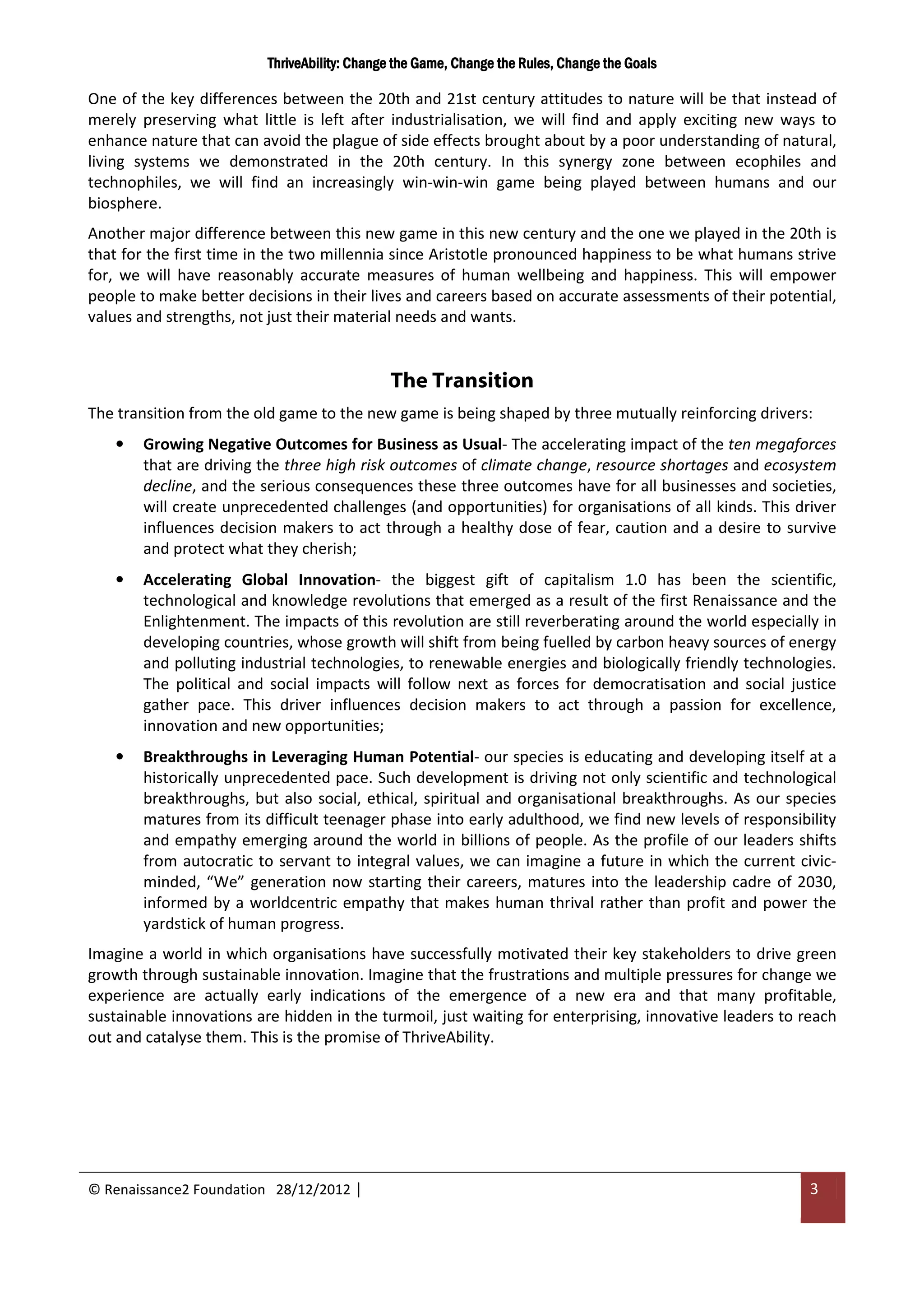 ThriveAbility: Change the Game, Change the Rules, Change the Goals

One of the key differences between the 20th and 21st century attitudes to nature will be that instead of
merely preserving what little is left after industrialisation, we will find and apply exciting new ways to
enhance nature that can avoid the plague of side effects brought about by a poor understanding of natural,
living systems we demonstrated in the 20th century. In this synergy zone between ecophiles and
technophiles, we will find an increasingly win-win-win game being played between humans and our
biosphere.
Another major difference between this new game in this new century and the one we played in the 20th is
that for the first time in the two millennia since Aristotle pronounced happiness to be what humans strive
for, we will have reasonably accurate measures of human wellbeing and happiness. This will empower
people to make better decisions in their lives and careers based on accurate assessments of their potential,
values and strengths, not just their material needs and wants.


                                              The Transition
The transition from the old game to the new game is being shaped by three mutually reinforcing drivers:
    •   Growing Negative Outcomes for Business as Usual- The accelerating impact of the ten megaforces
        that are driving the three high risk outcomes of climate change, resource shortages and ecosystem
        decline, and the serious consequences these three outcomes have for all businesses and societies,
        will create unprecedented challenges (and opportunities) for organisations of all kinds. This driver
        influences decision makers to act through a healthy dose of fear, caution and a desire to survive
        and protect what they cherish;
    •   Accelerating Global Innovation- the biggest gift of capitalism 1.0 has been the scientific,
        technological and knowledge revolutions that emerged as a result of the first Renaissance and the
        Enlightenment. The impacts of this revolution are still reverberating around the world especially in
        developing countries, whose growth will shift from being fuelled by carbon heavy sources of energy
        and polluting industrial technologies, to renewable energies and biologically friendly technologies.
        The political and social impacts will follow next as forces for democratisation and social justice
        gather pace. This driver influences decision makers to act through a passion for excellence,
        innovation and new opportunities;
    •   Breakthroughs in Leveraging Human Potential- our species is educating and developing itself at a
        historically unprecedented pace. Such development is driving not only scientific and technological
        breakthroughs, but also social, ethical, spiritual and organisational breakthroughs. As our species
        matures from its difficult teenager phase into early adulthood, we find new levels of responsibility
        and empathy emerging around the world in billions of people. As the profile of our leaders shifts
        from autocratic to servant to integral values, we can imagine a future in which the current civic-
        minded, “We” generation now starting their careers, matures into the leadership cadre of 2030,
        informed by a worldcentric empathy that makes human thrival rather than profit and power the
        yardstick of human progress.
Imagine a world in which organisations have successfully motivated their key stakeholders to drive green
growth through sustainable innovation. Imagine that the frustrations and multiple pressures for change we
experience are actually early indications of the emergence of a new era and that many profitable,
sustainable innovations are hidden in the turmoil, just waiting for enterprising, innovative leaders to reach
out and catalyse them. This is the promise of ThriveAbility.




© Renaissance2 Foundation 28/12/2012 |                                                                   3
 