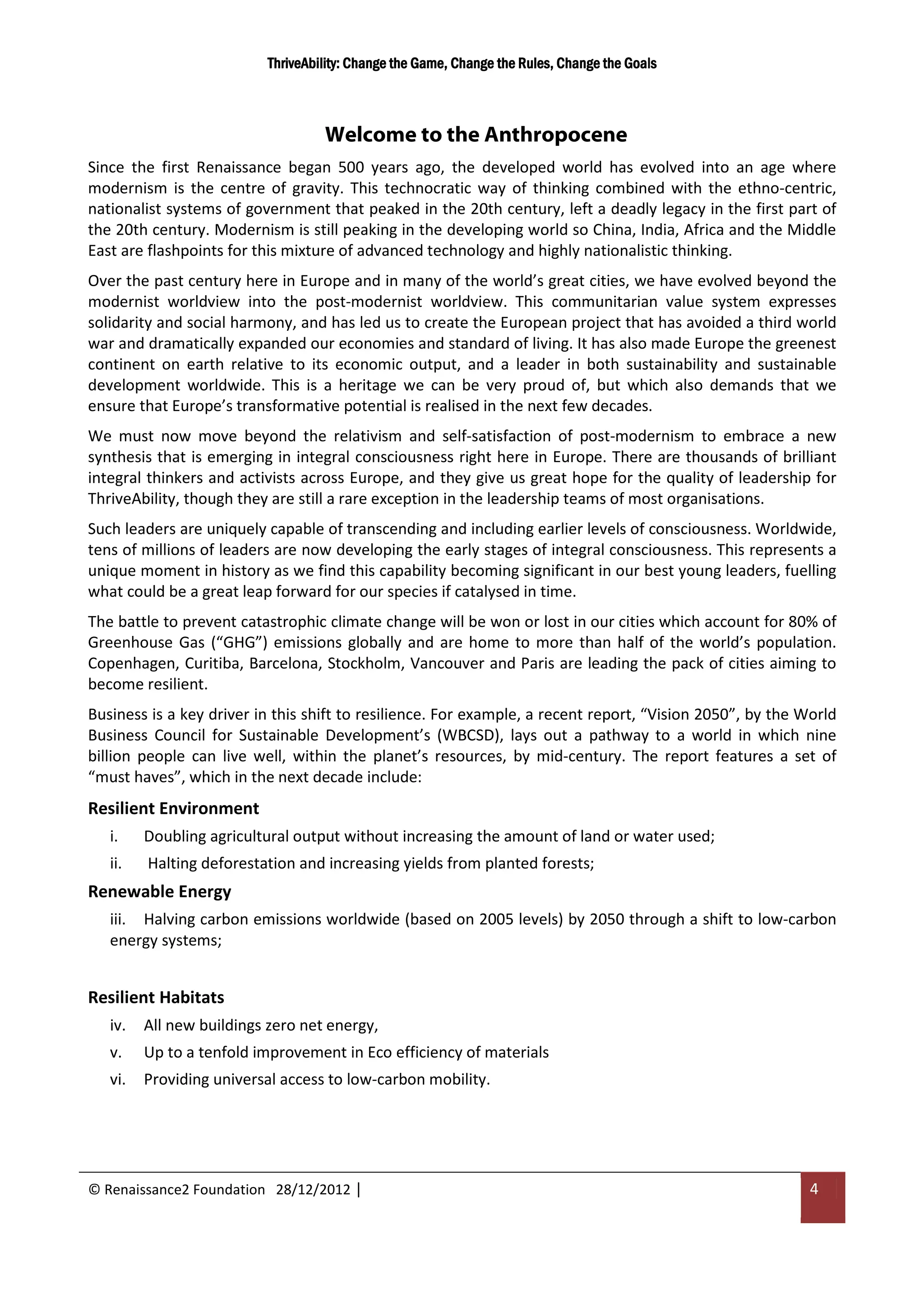 ThriveAbility: Change the Game, Change the Rules, Change the Goals



                                   Welcome to the Anthropocene
Since the first Renaissance began 500 years ago, the developed world has evolved into an age where
modernism is the centre of gravity. This technocratic way of thinking combined with the ethno-centric,
nationalist systems of government that peaked in the 20th century, left a deadly legacy in the first part of
the 20th century. Modernism is still peaking in the developing world so China, India, Africa and the Middle
East are flashpoints for this mixture of advanced technology and highly nationalistic thinking.
Over the past century here in Europe and in many of the world’s great cities, we have evolved beyond the
modernist worldview into the post-modernist worldview. This communitarian value system expresses
solidarity and social harmony, and has led us to create the European project that has avoided a third world
war and dramatically expanded our economies and standard of living. It has also made Europe the greenest
continent on earth relative to its economic output, and a leader in both sustainability and sustainable
development worldwide. This is a heritage we can be very proud of, but which also demands that we
ensure that Europe’s transformative potential is realised in the next few decades.
We must now move beyond the relativism and self-satisfaction of post-modernism to embrace a new
synthesis that is emerging in integral consciousness right here in Europe. There are thousands of brilliant
integral thinkers and activists across Europe, and they give us great hope for the quality of leadership for
ThriveAbility, though they are still a rare exception in the leadership teams of most organisations.
Such leaders are uniquely capable of transcending and including earlier levels of consciousness. Worldwide,
tens of millions of leaders are now developing the early stages of integral consciousness. This represents a
unique moment in history as we find this capability becoming significant in our best young leaders, fuelling
what could be a great leap forward for our species if catalysed in time.
The battle to prevent catastrophic climate change will be won or lost in our cities which account for 80% of
Greenhouse Gas (“GHG”) emissions globally and are home to more than half of the world’s population.
Copenhagen, Curitiba, Barcelona, Stockholm, Vancouver and Paris are leading the pack of cities aiming to
become resilient.
Business is a key driver in this shift to resilience. For example, a recent report, “Vision 2050”, by the World
Business Council for Sustainable Development’s (WBCSD), lays out a pathway to a world in which nine
billion people can live well, within the planet’s resources, by mid-century. The report features a set of
“must haves”, which in the next decade include:
Resilient Environment
   i.    Doubling agricultural output without increasing the amount of land or water used;
   ii.   Halting deforestation and increasing yields from planted forests;
Renewable Energy
   iii. Halving carbon emissions worldwide (based on 2005 levels) by 2050 through a shift to low-carbon
   energy systems;


Resilient Habitats
   iv.   All new buildings zero net energy,
   v.    Up to a tenfold improvement in Eco efficiency of materials
   vi.   Providing universal access to low-carbon mobility.




© Renaissance2 Foundation 28/12/2012 |                                                                     4
 