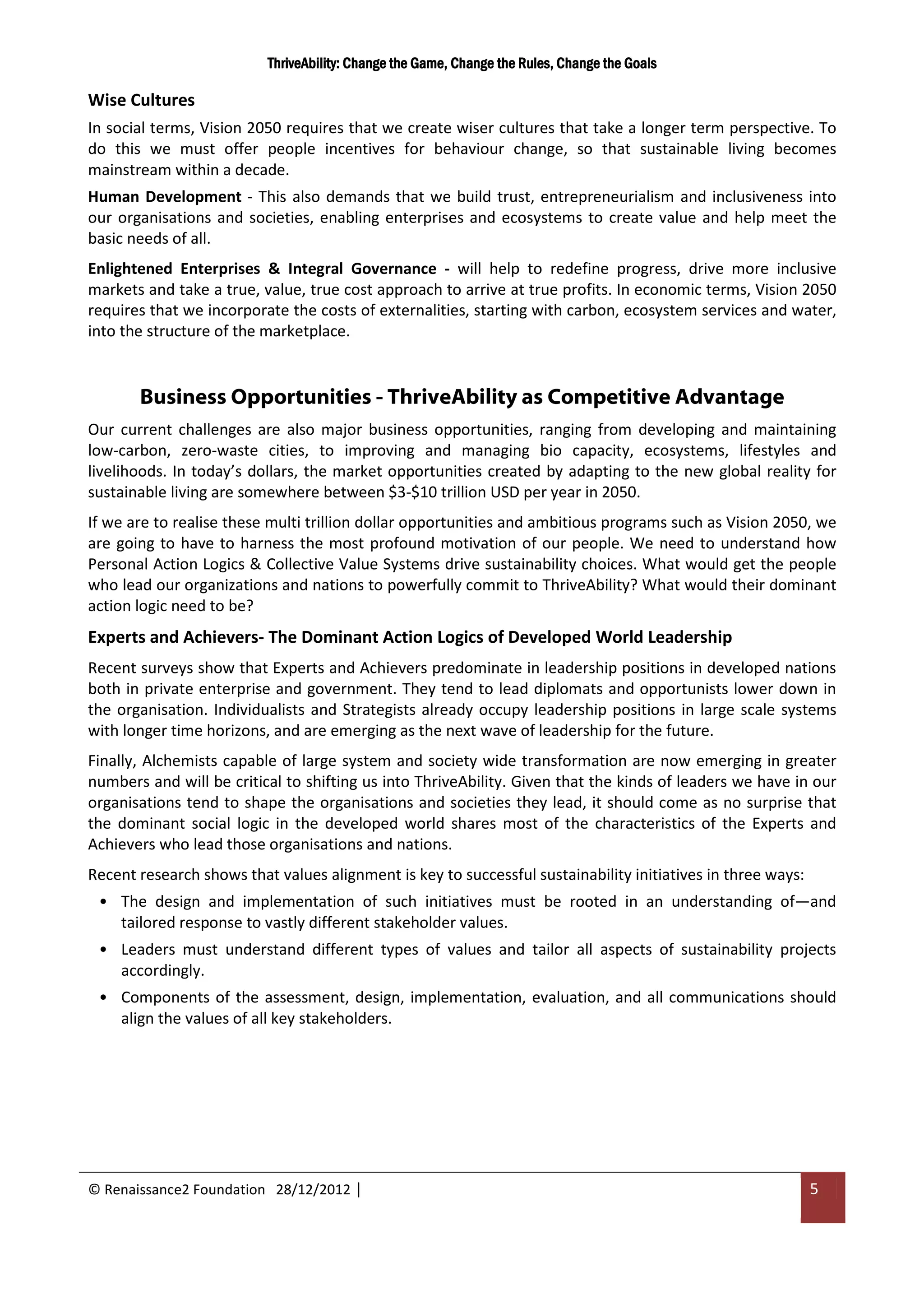 ThriveAbility: Change the Game, Change the Rules, Change the Goals

Wise Cultures
In social terms, Vision 2050 requires that we create wiser cultures that take a longer term perspective. To
do this we must offer people incentives for behaviour change, so that sustainable living becomes
mainstream within a decade.
Human Development - This also demands that we build trust, entrepreneurialism and inclusiveness into
our organisations and societies, enabling enterprises and ecosystems to create value and help meet the
basic needs of all.
Enlightened Enterprises & Integral Governance - will help to redefine progress, drive more inclusive
markets and take a true, value, true cost approach to arrive at true profits. In economic terms, Vision 2050
requires that we incorporate the costs of externalities, starting with carbon, ecosystem services and water,
into the structure of the marketplace.


       Business Opportunities - ThriveAbility as Competitive Advantage
Our current challenges are also major business opportunities, ranging from developing and maintaining
low-carbon, zero-waste cities, to improving and managing bio capacity, ecosystems, lifestyles and
livelihoods. In today’s dollars, the market opportunities created by adapting to the new global reality for
sustainable living are somewhere between $3-$10 trillion USD per year in 2050.
If we are to realise these multi trillion dollar opportunities and ambitious programs such as Vision 2050, we
are going to have to harness the most profound motivation of our people. We need to understand how
Personal Action Logics & Collective Value Systems drive sustainability choices. What would get the people
who lead our organizations and nations to powerfully commit to ThriveAbility? What would their dominant
action logic need to be?
Experts and Achievers- The Dominant Action Logics of Developed World Leadership
Recent surveys show that Experts and Achievers predominate in leadership positions in developed nations
both in private enterprise and government. They tend to lead diplomats and opportunists lower down in
the organisation. Individualists and Strategists already occupy leadership positions in large scale systems
with longer time horizons, and are emerging as the next wave of leadership for the future.
Finally, Alchemists capable of large system and society wide transformation are now emerging in greater
numbers and will be critical to shifting us into ThriveAbility. Given that the kinds of leaders we have in our
organisations tend to shape the organisations and societies they lead, it should come as no surprise that
the dominant social logic in the developed world shares most of the characteristics of the Experts and
Achievers who lead those organisations and nations.
Recent research shows that values alignment is key to successful sustainability initiatives in three ways:
 • The design and implementation of such initiatives must be rooted in an understanding of—and
   tailored response to vastly different stakeholder values.
 • Leaders must understand different types of values and tailor all aspects of sustainability projects
   accordingly.
 • Components of the assessment, design, implementation, evaluation, and all communications should
   align the values of all key stakeholders.




© Renaissance2 Foundation 28/12/2012 |                                                                       5
 