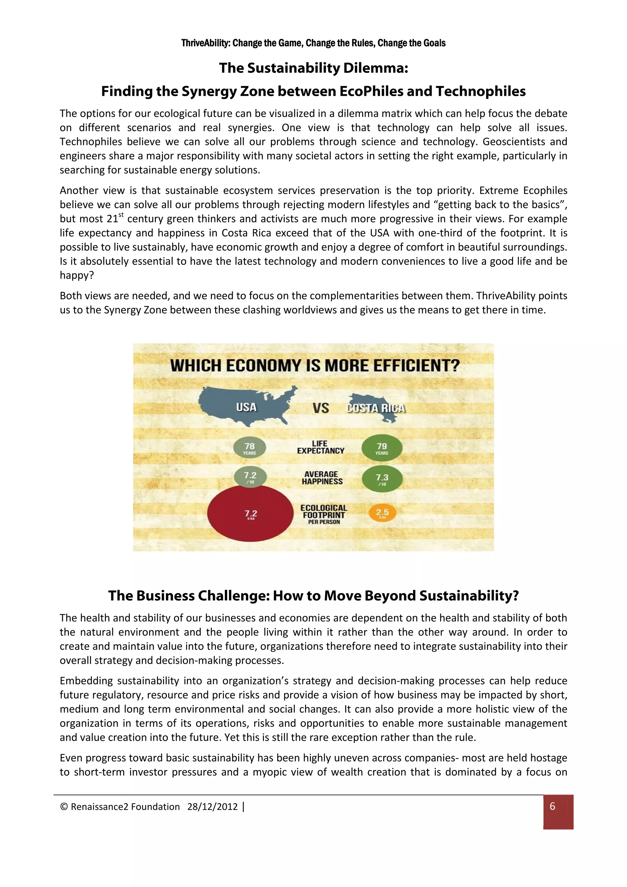 ThriveAbility: Change the Game, Change the Rules, Change the Goals

                                   The Sustainability Dilemma:
        Finding the Synergy Zone between EcoPhiles and Technophiles
The options for our ecological future can be visualized in a dilemma matrix which can help focus the debate
on different scenarios and real synergies. One view is that technology can help solve all issues.
Technophiles believe we can solve all our problems through science and technology. Geoscientists and
engineers share a major responsibility with many societal actors in setting the right example, particularly in
searching for sustainable energy solutions.
Another view is that sustainable ecosystem services preservation is the top priority. Extreme Ecophiles
believe we can solve all our problems through rejecting modern lifestyles and “getting back to the basics”,
but most 21st century green thinkers and activists are much more progressive in their views. For example
life expectancy and happiness in Costa Rica exceed that of the USA with one-third of the footprint. It is
possible to live sustainably, have economic growth and enjoy a degree of comfort in beautiful surroundings.
Is it absolutely essential to have the latest technology and modern conveniences to live a good life and be
happy?
Both views are needed, and we need to focus on the complementarities between them. ThriveAbility points
us to the Synergy Zone between these clashing worldviews and gives us the means to get there in time.




          The Business Challenge: How to Move Beyond Sustainability?
The health and stability of our businesses and economies are dependent on the health and stability of both
the natural environment and the people living within it rather than the other way around. In order to
create and maintain value into the future, organizations therefore need to integrate sustainability into their
overall strategy and decision-making processes.
Embedding sustainability into an organization’s strategy and decision-making processes can help reduce
future regulatory, resource and price risks and provide a vision of how business may be impacted by short,
medium and long term environmental and social changes. It can also provide a more holistic view of the
organization in terms of its operations, risks and opportunities to enable more sustainable management
and value creation into the future. Yet this is still the rare exception rather than the rule.
Even progress toward basic sustainability has been highly uneven across companies- most are held hostage
to short-term investor pressures and a myopic view of wealth creation that is dominated by a focus on

© Renaissance2 Foundation 28/12/2012 |                                                                    6
 
