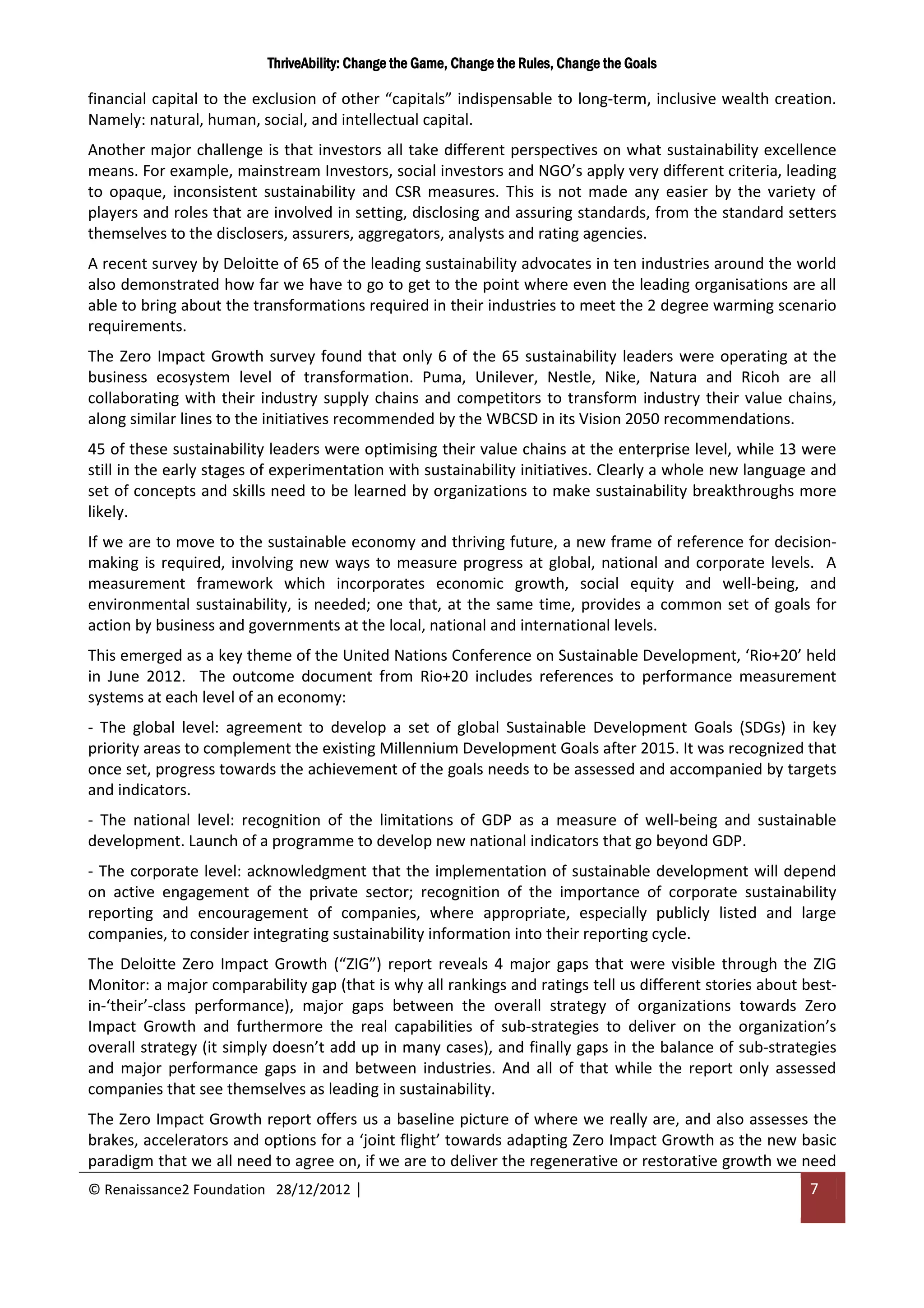 ThriveAbility: Change the Game, Change the Rules, Change the Goals

financial capital to the exclusion of other “capitals” indispensable to long-term, inclusive wealth creation.
Namely: natural, human, social, and intellectual capital.
Another major challenge is that investors all take different perspectives on what sustainability excellence
means. For example, mainstream Investors, social investors and NGO’s apply very different criteria, leading
to opaque, inconsistent sustainability and CSR measures. This is not made any easier by the variety of
players and roles that are involved in setting, disclosing and assuring standards, from the standard setters
themselves to the disclosers, assurers, aggregators, analysts and rating agencies.
A recent survey by Deloitte of 65 of the leading sustainability advocates in ten industries around the world
also demonstrated how far we have to go to get to the point where even the leading organisations are all
able to bring about the transformations required in their industries to meet the 2 degree warming scenario
requirements.
The Zero Impact Growth survey found that only 6 of the 65 sustainability leaders were operating at the
business ecosystem level of transformation. Puma, Unilever, Nestle, Nike, Natura and Ricoh are all
collaborating with their industry supply chains and competitors to transform industry their value chains,
along similar lines to the initiatives recommended by the WBCSD in its Vision 2050 recommendations.
45 of these sustainability leaders were optimising their value chains at the enterprise level, while 13 were
still in the early stages of experimentation with sustainability initiatives. Clearly a whole new language and
set of concepts and skills need to be learned by organizations to make sustainability breakthroughs more
likely.
If we are to move to the sustainable economy and thriving future, a new frame of reference for decision-
making is required, involving new ways to measure progress at global, national and corporate levels. A
measurement framework which incorporates economic growth, social equity and well-being, and
environmental sustainability, is needed; one that, at the same time, provides a common set of goals for
action by business and governments at the local, national and international levels.
This emerged as a key theme of the United Nations Conference on Sustainable Development, ‘Rio+20’ held
in June 2012. The outcome document from Rio+20 includes references to performance measurement
systems at each level of an economy:
- The global level: agreement to develop a set of global Sustainable Development Goals (SDGs) in key
priority areas to complement the existing Millennium Development Goals after 2015. It was recognized that
once set, progress towards the achievement of the goals needs to be assessed and accompanied by targets
and indicators.
- The national level: recognition of the limitations of GDP as a measure of well-being and sustainable
development. Launch of a programme to develop new national indicators that go beyond GDP.
- The corporate level: acknowledgment that the implementation of sustainable development will depend
on active engagement of the private sector; recognition of the importance of corporate sustainability
reporting and encouragement of companies, where appropriate, especially publicly listed and large
companies, to consider integrating sustainability information into their reporting cycle.
The Deloitte Zero Impact Growth (“ZIG”) report reveals 4 major gaps that were visible through the ZIG
Monitor: a major comparability gap (that is why all rankings and ratings tell us different stories about best-
in-‘their’-class performance), major gaps between the overall strategy of organizations towards Zero
Impact Growth and furthermore the real capabilities of sub-strategies to deliver on the organization’s
overall strategy (it simply doesn’t add up in many cases), and finally gaps in the balance of sub-strategies
and major performance gaps in and between industries. And all of that while the report only assessed
companies that see themselves as leading in sustainability.
The Zero Impact Growth report offers us a baseline picture of where we really are, and also assesses the
brakes, accelerators and options for a ‘joint flight’ towards adapting Zero Impact Growth as the new basic
paradigm that we all need to agree on, if we are to deliver the regenerative or restorative growth we need
© Renaissance2 Foundation 28/12/2012 |                                                                    7
 