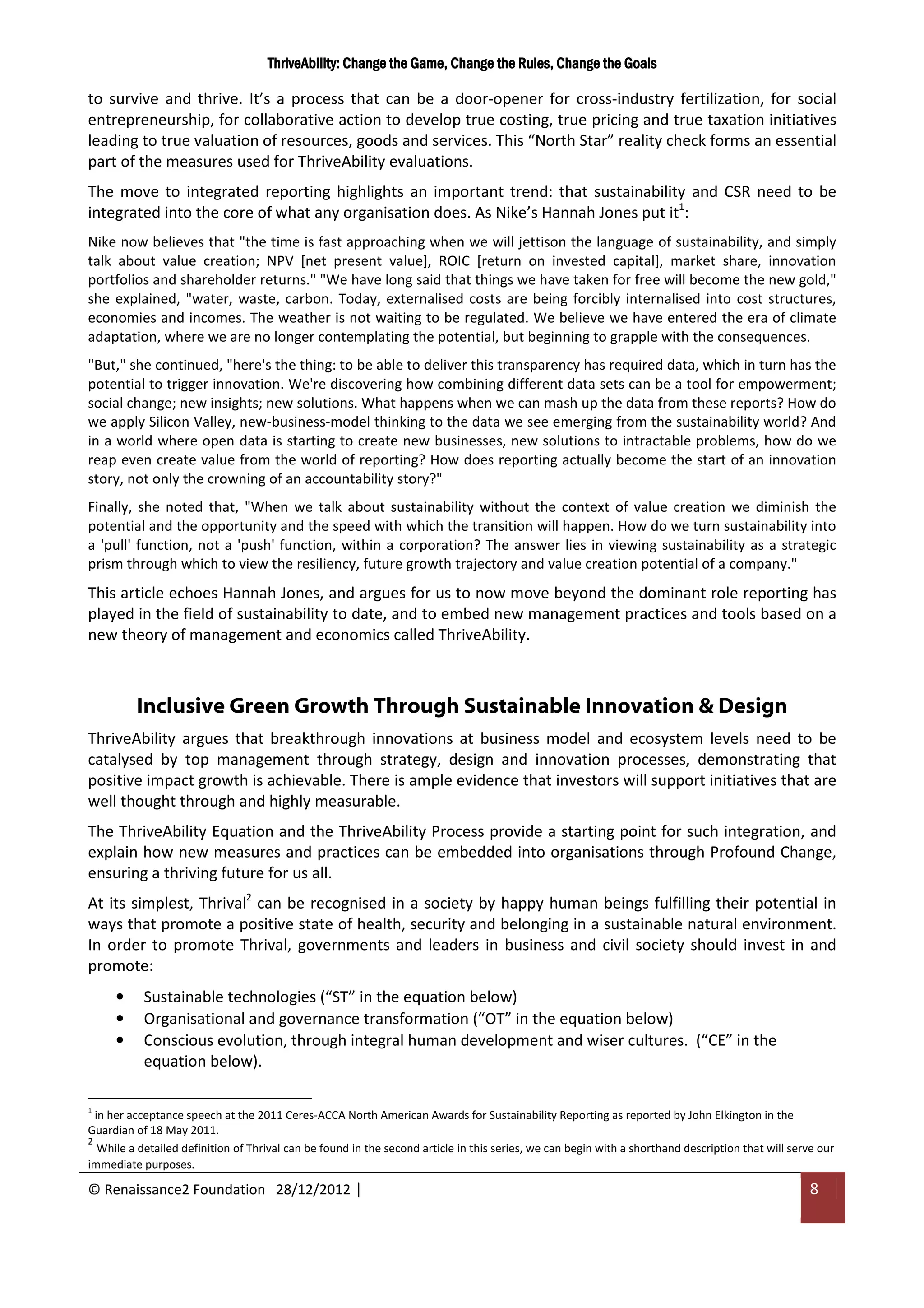 ThriveAbility: Change the Game, Change the Rules, Change the Goals

to survive and thrive. It’s a process that can be a door-opener for cross-industry fertilization, for social
entrepreneurship, for collaborative action to develop true costing, true pricing and true taxation initiatives
leading to true valuation of resources, goods and services. This “North Star” reality check forms an essential
part of the measures used for ThriveAbility evaluations.
The move to integrated reporting highlights an important trend: that sustainability and CSR need to be
integrated into the core of what any organisation does. As Nike’s Hannah Jones put it1:
Nike now believes that "the time is fast approaching when we will jettison the language of sustainability, and simply
talk about value creation; NPV [net present value], ROIC [return on invested capital], market share, innovation
portfolios and shareholder returns." "We have long said that things we have taken for free will become the new gold,"
she explained, "water, waste, carbon. Today, externalised costs are being forcibly internalised into cost structures,
economies and incomes. The weather is not waiting to be regulated. We believe we have entered the era of climate
adaptation, where we are no longer contemplating the potential, but beginning to grapple with the consequences.
"But," she continued, "here's the thing: to be able to deliver this transparency has required data, which in turn has the
potential to trigger innovation. We're discovering how combining different data sets can be a tool for empowerment;
social change; new insights; new solutions. What happens when we can mash up the data from these reports? How do
we apply Silicon Valley, new-business-model thinking to the data we see emerging from the sustainability world? And
in a world where open data is starting to create new businesses, new solutions to intractable problems, how do we
reap even create value from the world of reporting? How does reporting actually become the start of an innovation
story, not only the crowning of an accountability story?"
Finally, she noted that, "When we talk about sustainability without the context of value creation we diminish the
potential and the opportunity and the speed with which the transition will happen. How do we turn sustainability into
a 'pull' function, not a 'push' function, within a corporation? The answer lies in viewing sustainability as a strategic
prism through which to view the resiliency, future growth trajectory and value creation potential of a company."
This article echoes Hannah Jones, and argues for us to now move beyond the dominant role reporting has
played in the field of sustainability to date, and to embed new management practices and tools based on a
new theory of management and economics called ThriveAbility.



          Inclusive Green Growth Through Sustainable Innovation & Design
ThriveAbility argues that breakthrough innovations at business model and ecosystem levels need to be
catalysed by top management through strategy, design and innovation processes, demonstrating that
positive impact growth is achievable. There is ample evidence that investors will support initiatives that are
well thought through and highly measurable.
The ThriveAbility Equation and the ThriveAbility Process provide a starting point for such integration, and
explain how new measures and practices can be embedded into organisations through Profound Change,
ensuring a thriving future for us all.
At its simplest, Thrival2 can be recognised in a society by happy human beings fulfilling their potential in
ways that promote a positive state of health, security and belonging in a sustainable natural environment.
In order to promote Thrival, governments and leaders in business and civil society should invest in and
promote:
     •     Sustainable technologies (“ST” in the equation below)
     •     Organisational and governance transformation (“OT” in the equation below)
     •     Conscious evolution, through integral human development and wiser cultures. (“CE” in the
           equation below).

1
  in her acceptance speech at the 2011 Ceres-ACCA North American Awards for Sustainability Reporting as reported by John Elkington in the
Guardian of 18 May 2011.
2
   While a detailed definition of Thrival can be found in the second article in this series, we can begin with a shorthand description that will serve our
immediate purposes.

© Renaissance2 Foundation 28/12/2012 |                                                                                                              8
 