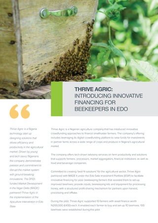 Thrive Agric is a Nigeria
technology start up
designing solutions that
drives efficiency and
productivity in the agricultural
market. Driven by young
and tech savvy Nigerians,
the company demonstrates
passion and commitment to
disrupt the market system
with ground breaking
innovations. The DFID-
funded Market Development
in the Niger Delta (MADE)
partnered Thrive Agric in
the implementation of the
Apiculture Intervention in Edo
State.
Thrive Agric is a Nigerian agriculture company that has intoduced innovative
crowdfunding approaches to finance smallholder farmers. The company’s offering
includes leveraging its digital crowdfunding platform to raise funds for investments
in partner farms across a wide range of crops and produce in Nigeria’s agricultural
market.
The company offers tech driven advisory services on farm productivity and solutions
that supports farmers, processors, market aggregators, financial institutions as well as
food and beverage companies.
Committed to creating ‘best fit solutions’ for the agricultural sector, Thrive Agric
partnered with MADE II under the Edo Sate Investment Portfolio (ESIP) to facilitate
innovative financing for poor beekeeping farmers that assisted them to set-up
improved beehives; provide inputs, beekeeping kits and equipment for processing
honey, with a structured profit-sharing mechanism for partners upon harvest,
processing and offtake.
During the pilot, Thrive Agric supported 10 farmers with asset finance worth
N200,000 (£430) each. It enabled each farmer to buy and set-up 10 beehives. 100
beehives were established during the pilot.
THRIVE AGRIC:
INTRODUCING INNOVATIVE
FINANCING FOR
BEEKEEPERS IN EDO
 