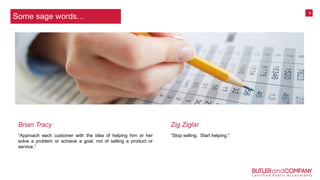 6
“Approach each customer with the idea of helping him or her
solve a problem or achieve a goal, not of selling a product or
service.”
“Stop selling. Start helping.”
Brian Tracy Zig Ziglar
Some sage words…
 