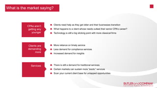 Clients need help as they get older and their businesses transition
What happens to a client whose needs outlast their senior CPA’s career?
Technology is still a big sticking point with more classical firms
More reliance on timely service
Less demand for compliance services
Increased demand for insights
There is still a demand for traditional services
Certain markets can sustain more “exotic” services
Scan your current client base for untapped opportunities
What is the market saying?
CPAs aren’t
getting any
younger
Clients are
demanding
more
Services
 