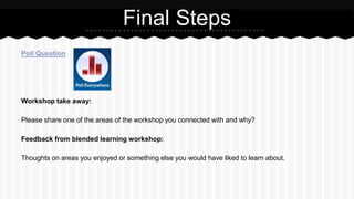 Poll Question
Workshop take away:
Please share one of the areas of the workshop you connected with and why?
Feedback from blended learning workshop:
Thoughts on areas you enjoyed or something else you would have liked to learn about.
Final Steps
 