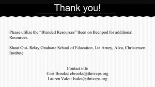 Please utilize the “Blended Resources” Been on Beenpod for additional
Resources.
Shout Out- Relay Graduate School of Education, Liz Arney, Alvo, Christensen
Institute
Contact info
Cori Brooks: cbrooks@thriveps.org
Lauren Valot: lvalot@thriveps.org
Thank you!
 