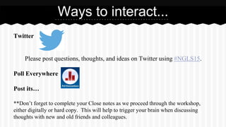 Twitter
Please post questions, thoughts, and ideas on Twitter using #NGLS15.
Poll Everywhere
Post its…
**Don’t forget to complete your Close notes as we proceed through the workshop,
either digitally or hard copy. This will help to trigger your brain when discussing
thoughts with new and old friends and colleagues.
Ways to interact...
 