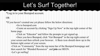 *Log in to your Beenpod account.
OR
*If you haven’t created one yet please follow the below directions:
-Go to beenpod.com
-Create an account by clicking “Sign Up Now” at the top right corner of the
home page.
-Click on “Educator” and follow the prompts to get signed up.
-Once you have Beenpod, click “Get Beenpod” in the top right corner of
your screen and then refresh your browser. A Been icon should show up in the
bottom right corner of your screen.
-Click on “Community” from the top menu bar of the Beenpod homepage and
then search for “Blended Resources” and join our BEEN.
-Let’s go surfing!
Let’s Surf Together!
 