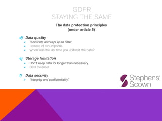 d) Data quality
➢ “Accurate and kept up to date”
➢ Beware of assumptions
➢ When was the last time you updated the data?
e) Storage limitation
➢ Don’t keep data for longer than necessary
➢ Data cleanse!
f) Data security
➢ “Integrity and confidentiality”
The data protection principles
(under article 5)
GDPR
STAYING THE SAME
 