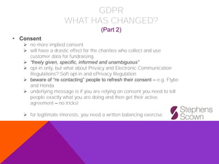 • Consent
➢ no more implied consent
➢ will have a drastic effect for the charities who collect and use
customer data for fundraising
➢ “freely given, specific, informed and unambiguous”
➢ opt-in only, but what about Privacy and Electronic Communication
Regulations? Soft opt-in and ePrivacy Regulation
➢ beware of “re-contacting” people to refresh their consent – e.g. Flybe
and Honda
➢ underlying message is if you are relying on consent you need to tell
people exactly what you are doing and then get their active
agreement – no tricks!
➢ for legitimate interests, you need a written balancing exercise
(Part 2)
GDPR
WHAT HAS CHANGED?
 