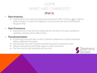 • Data breaches
➢ Organisations must report any data protection breach within 72 hours. But it might be
unclear whether a breach has happened, so businesses will need a Data Breach
Response Plan
• Pseudonymisation
➢ Processing of personal data so that it cannot be attributed to a specific individual
without additional information
➢ New concept may catch charities that think they deal in anonymous data
➢ Still personal data but potentially subject to fewer restrictions
➢ The key must be kept separately and securely
• Data Processors
➢ Data processors must directly comply with the new law to the same standard as
controllers and also will be liable to fines
GDPR
WHAT HAS CHANGED?
(Part 3)
 