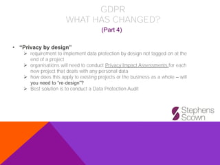 GDPR
WHAT HAS CHANGED?
(Part 4)
• “Privacy by design”
➢ requirement to implement data protection by design not tagged on at the
end of a project
➢ organisations will need to conduct Privacy Impact Assessments for each
new project that deals with any personal data
➢ how does this apply to existing projects or the business as a whole – will
you need to “re-design”?
➢ Best solution is to conduct a Data Protection Audit
 