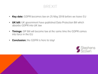 BREXIT
• Key date: GDPR becomes law on 25 May 2018 before we leave EU
• UK bill: UK government have published Data Protection Bill which
absorbs GDPR into UK law
• Timings: DP Bill will become law at the same time the GDPR comes
into force in the EU
• Conclusion: the GDPR is here to stay!
 