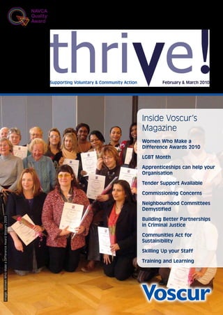 Supporting Voluntary & Community Action           February & March 2010




                                                                                                  Inside Voscur’s
                                                                                                  Magazine
                                                                                                  Women Who Make a
                                                                                                  Difference Awards 2010

                                                                                                  LGBT Month

                                                                                                  Apprenticeships can help your
                                                                                                  Organisation

                                                                                                  Tender Support Available

                                                                                                  Commissioning Concerns

                                                                                                  Neighbourhood Committees
                                                                                                  Demystified
Image: Women Who Make a Difference Award Winners 2009




                                                                                                  Building Better Partnerships
                                                                                                  in Criminal Justice

                                                                                                  Communities Act for
                                                                                                  Sustainibility

                                                                                                  Skilling Up your Staff

                                                                                                  Training and Learning
 