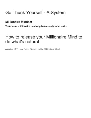 Freedom, Peace, and Abundance may already be
yours...

    Go Thunk Yourself - A System
    Millionaire Mindset
    Your inner millionaire has long been ready to let out...



    How to release your Millionaire Mind to
    do what's natural
    A review of T. Harv Eker's "Secrets to the Millioniaire Mind"
 